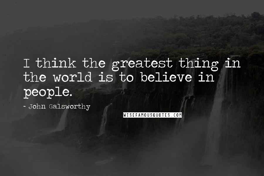 John Galsworthy Quotes: I think the greatest thing in the world is to believe in people.