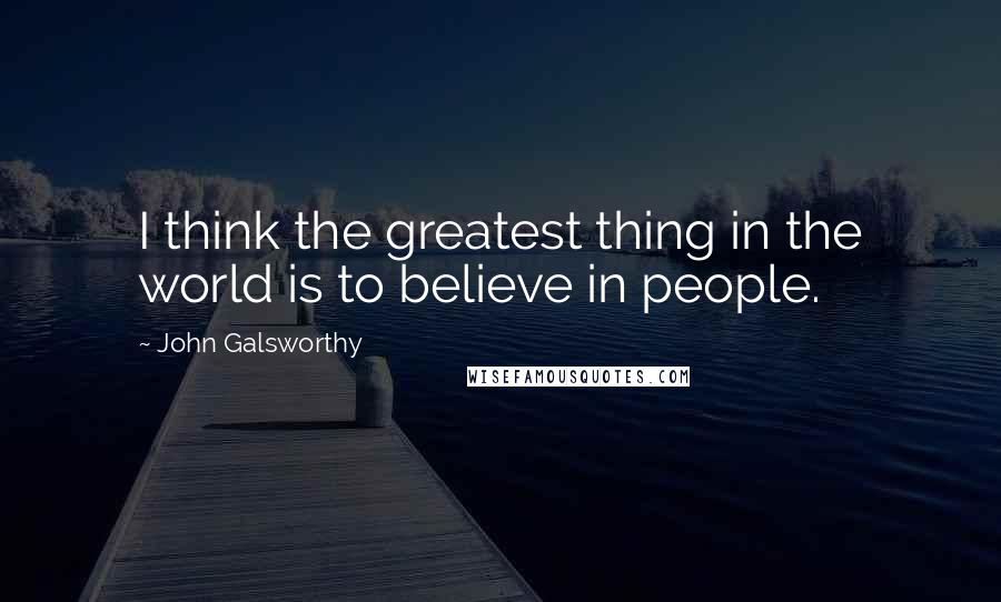 John Galsworthy Quotes: I think the greatest thing in the world is to believe in people.