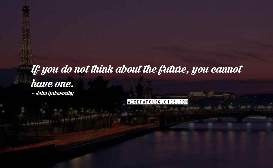John Galsworthy Quotes: If you do not think about the future, you cannot have one.