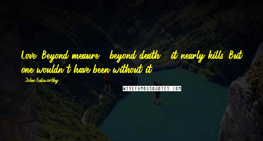 John Galsworthy Quotes: Love! Beyond meaure - beyond death - it nearly kills. But one wouldn't have been without it.