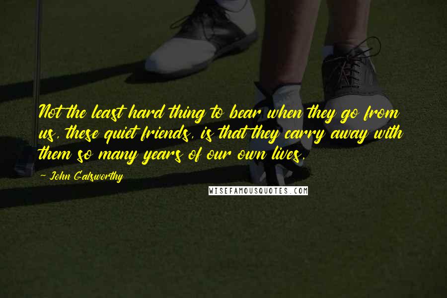John Galsworthy Quotes: Not the least hard thing to bear when they go from us, these quiet friends, is that they carry away with them so many years of our own lives.