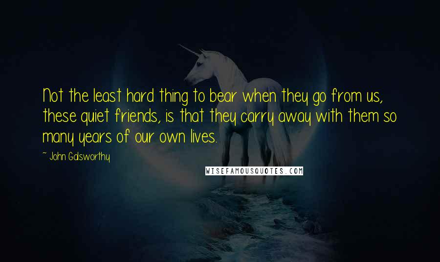 John Galsworthy Quotes: Not the least hard thing to bear when they go from us, these quiet friends, is that they carry away with them so many years of our own lives.