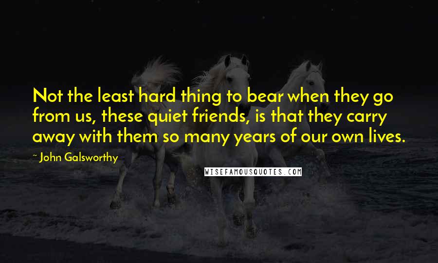 John Galsworthy Quotes: Not the least hard thing to bear when they go from us, these quiet friends, is that they carry away with them so many years of our own lives.