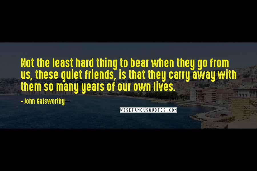 John Galsworthy Quotes: Not the least hard thing to bear when they go from us, these quiet friends, is that they carry away with them so many years of our own lives.