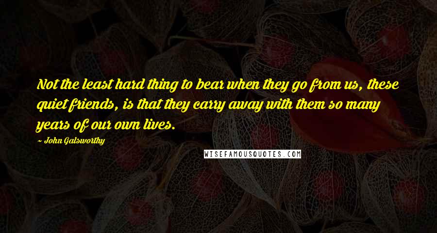 John Galsworthy Quotes: Not the least hard thing to bear when they go from us, these quiet friends, is that they carry away with them so many years of our own lives.