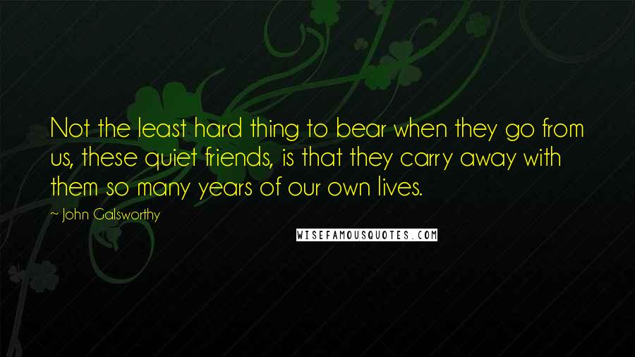 John Galsworthy Quotes: Not the least hard thing to bear when they go from us, these quiet friends, is that they carry away with them so many years of our own lives.