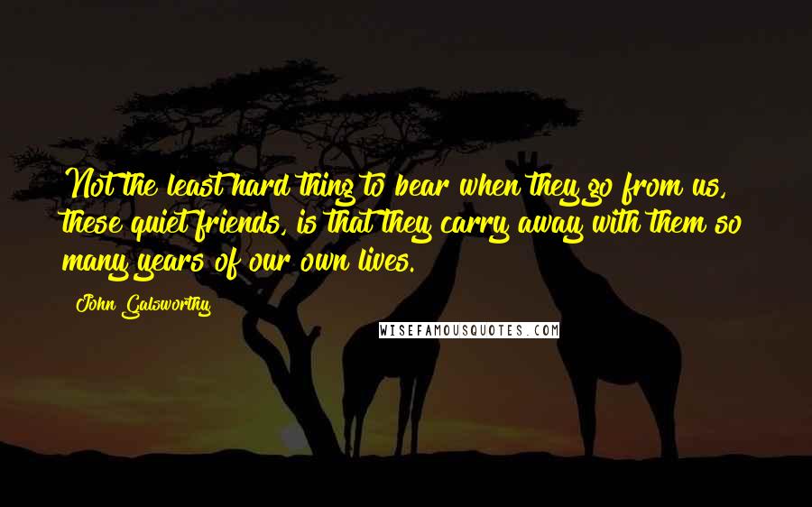John Galsworthy Quotes: Not the least hard thing to bear when they go from us, these quiet friends, is that they carry away with them so many years of our own lives.
