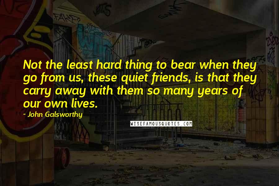 John Galsworthy Quotes: Not the least hard thing to bear when they go from us, these quiet friends, is that they carry away with them so many years of our own lives.