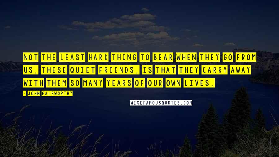 John Galsworthy Quotes: Not the least hard thing to bear when they go from us, these quiet friends, is that they carry away with them so many years of our own lives.