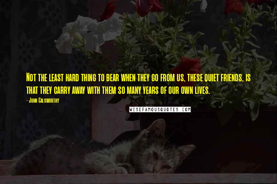 John Galsworthy Quotes: Not the least hard thing to bear when they go from us, these quiet friends, is that they carry away with them so many years of our own lives.
