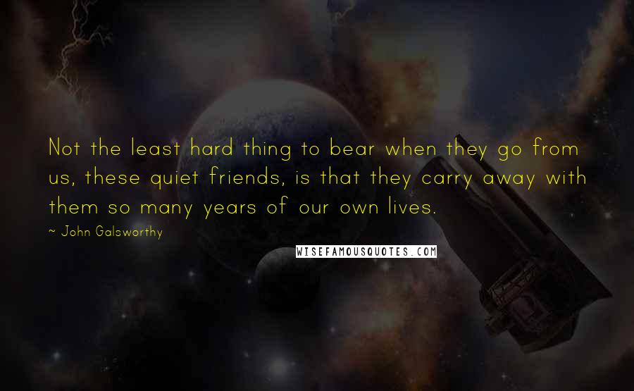John Galsworthy Quotes: Not the least hard thing to bear when they go from us, these quiet friends, is that they carry away with them so many years of our own lives.