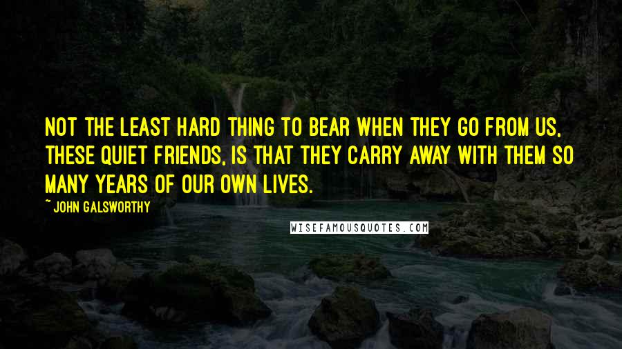 John Galsworthy Quotes: Not the least hard thing to bear when they go from us, these quiet friends, is that they carry away with them so many years of our own lives.