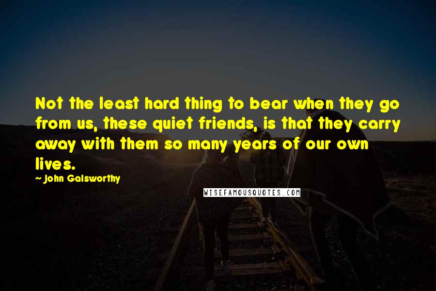 John Galsworthy Quotes: Not the least hard thing to bear when they go from us, these quiet friends, is that they carry away with them so many years of our own lives.
