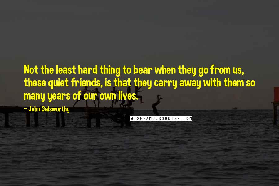 John Galsworthy Quotes: Not the least hard thing to bear when they go from us, these quiet friends, is that they carry away with them so many years of our own lives.
