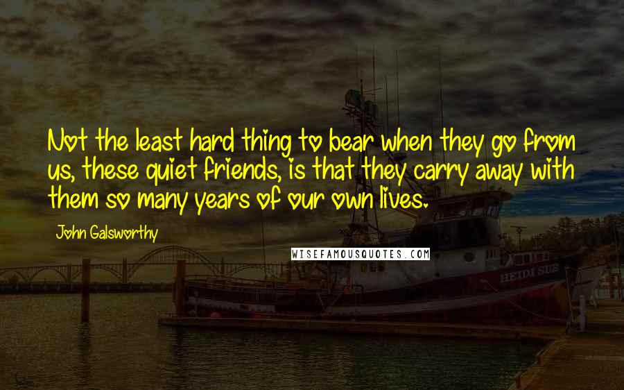 John Galsworthy Quotes: Not the least hard thing to bear when they go from us, these quiet friends, is that they carry away with them so many years of our own lives.