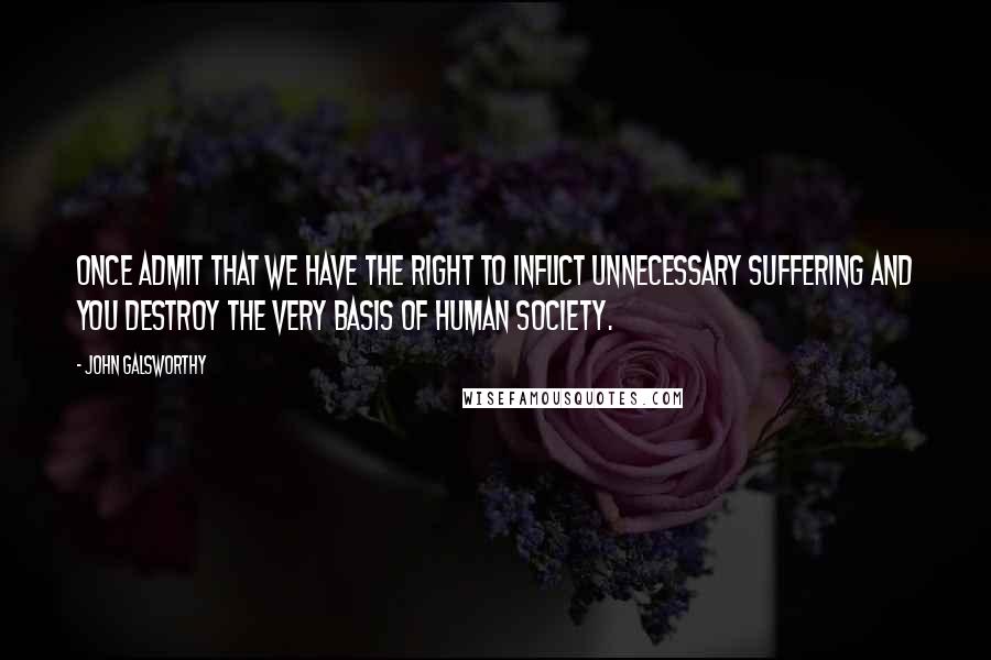 John Galsworthy Quotes: Once admit that we have the right to inflict unnecessary suffering and you destroy the very basis of human society.