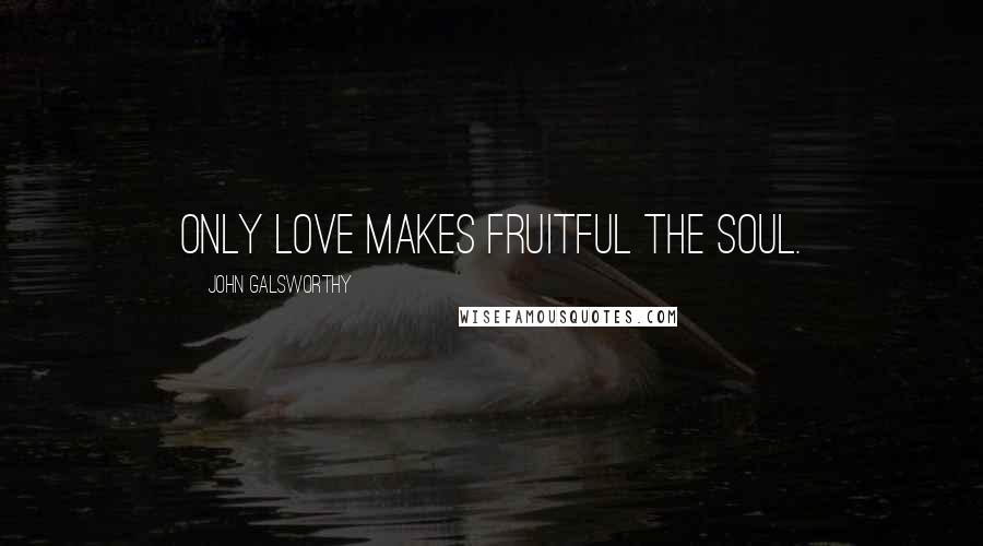 John Galsworthy Quotes: Only love makes fruitful the soul.