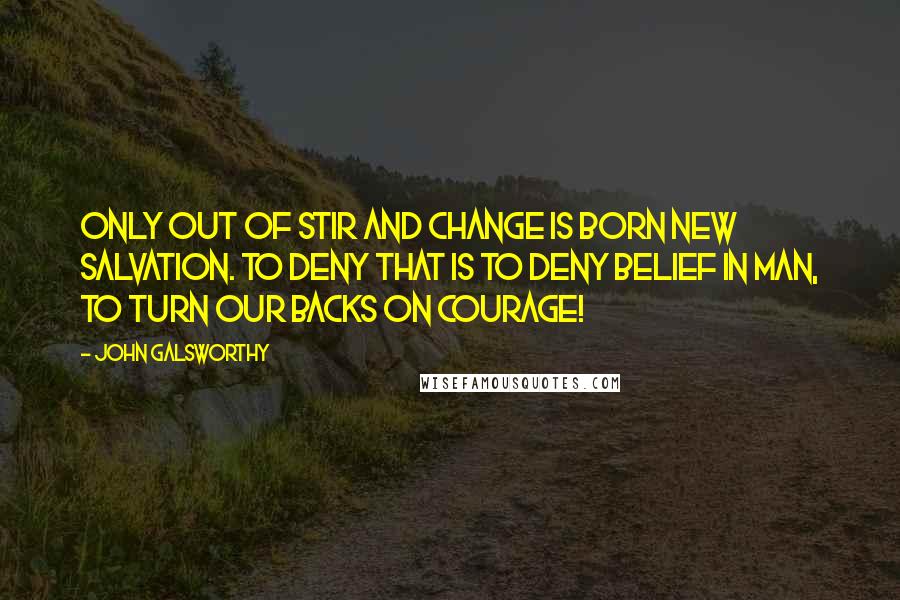 John Galsworthy Quotes: Only out of stir and change is born new salvation. To deny that is to deny belief in man, to turn our backs on courage!