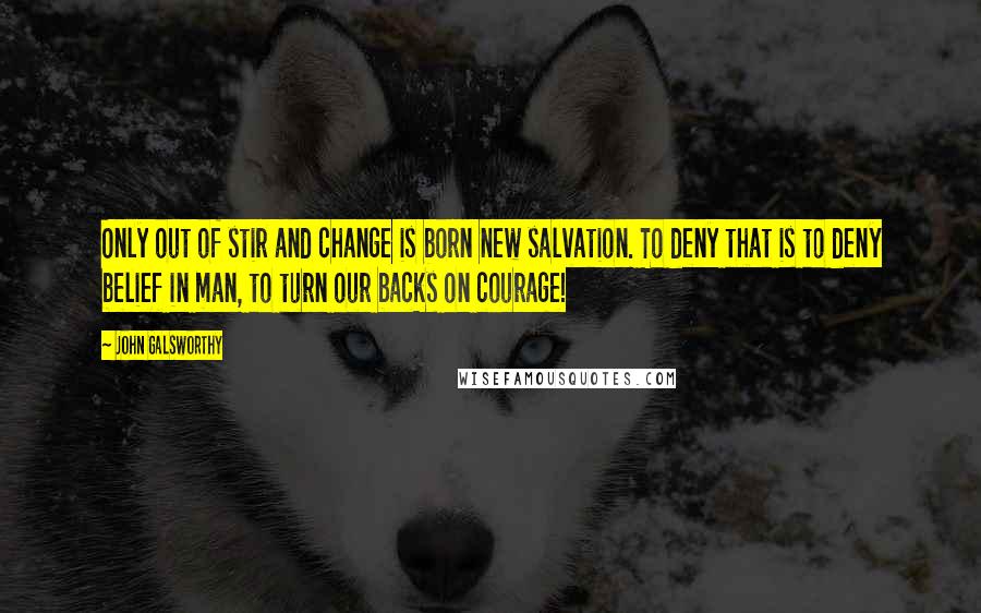 John Galsworthy Quotes: Only out of stir and change is born new salvation. To deny that is to deny belief in man, to turn our backs on courage!
