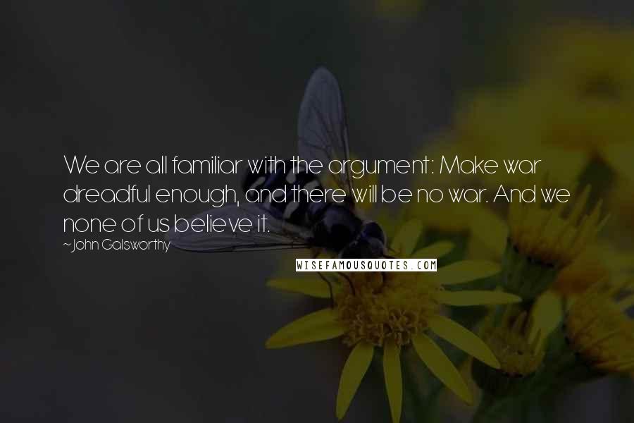 John Galsworthy Quotes: We are all familiar with the argument: Make war dreadful enough, and there will be no war. And we none of us believe it.