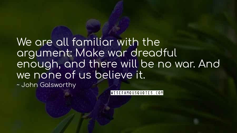 John Galsworthy Quotes: We are all familiar with the argument: Make war dreadful enough, and there will be no war. And we none of us believe it.