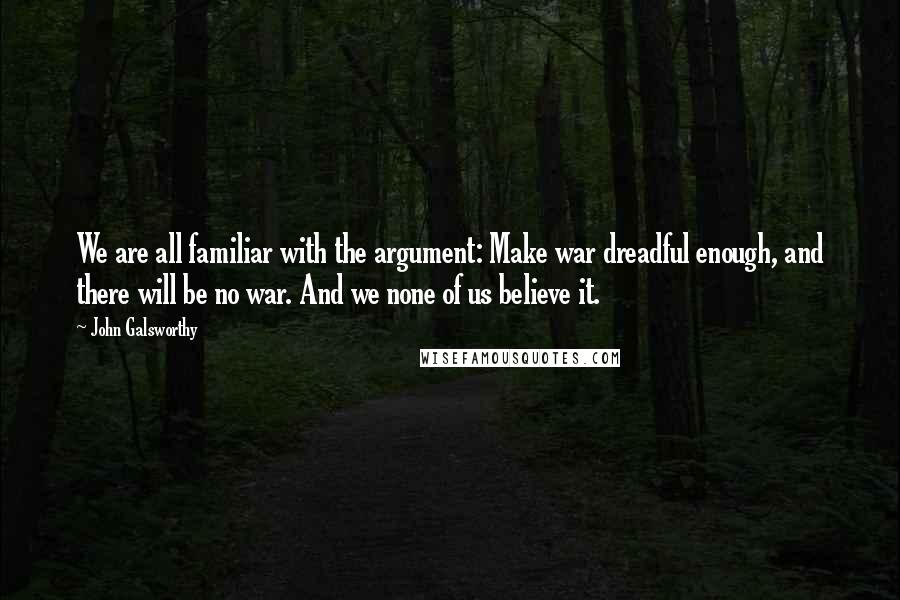 John Galsworthy Quotes: We are all familiar with the argument: Make war dreadful enough, and there will be no war. And we none of us believe it.