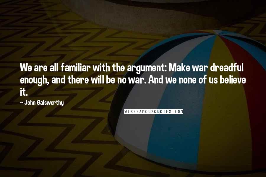 John Galsworthy Quotes: We are all familiar with the argument: Make war dreadful enough, and there will be no war. And we none of us believe it.