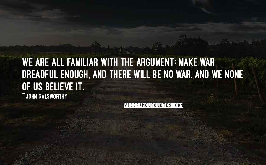 John Galsworthy Quotes: We are all familiar with the argument: Make war dreadful enough, and there will be no war. And we none of us believe it.