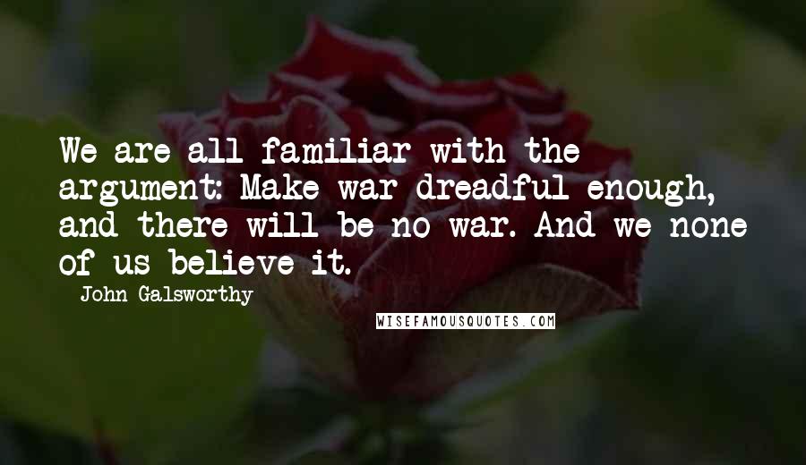 John Galsworthy Quotes: We are all familiar with the argument: Make war dreadful enough, and there will be no war. And we none of us believe it.