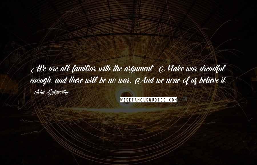 John Galsworthy Quotes: We are all familiar with the argument: Make war dreadful enough, and there will be no war. And we none of us believe it.