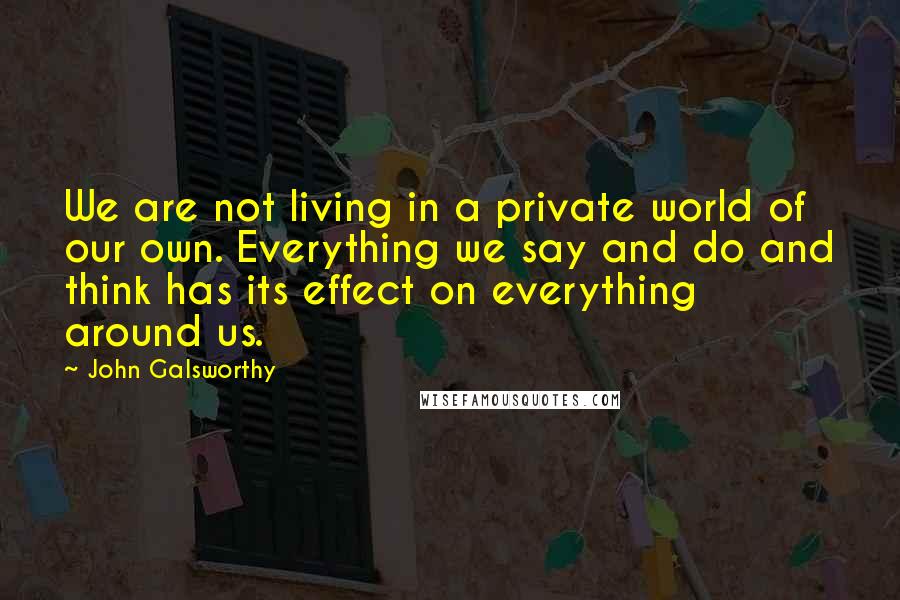 John Galsworthy Quotes: We are not living in a private world of our own. Everything we say and do and think has its effect on everything around us.