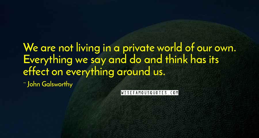 John Galsworthy Quotes: We are not living in a private world of our own. Everything we say and do and think has its effect on everything around us.