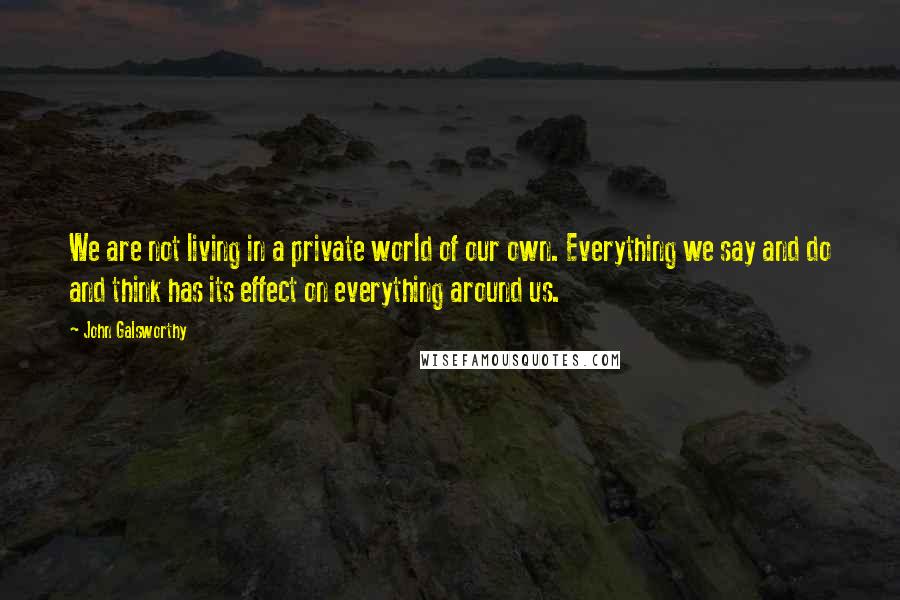 John Galsworthy Quotes: We are not living in a private world of our own. Everything we say and do and think has its effect on everything around us.