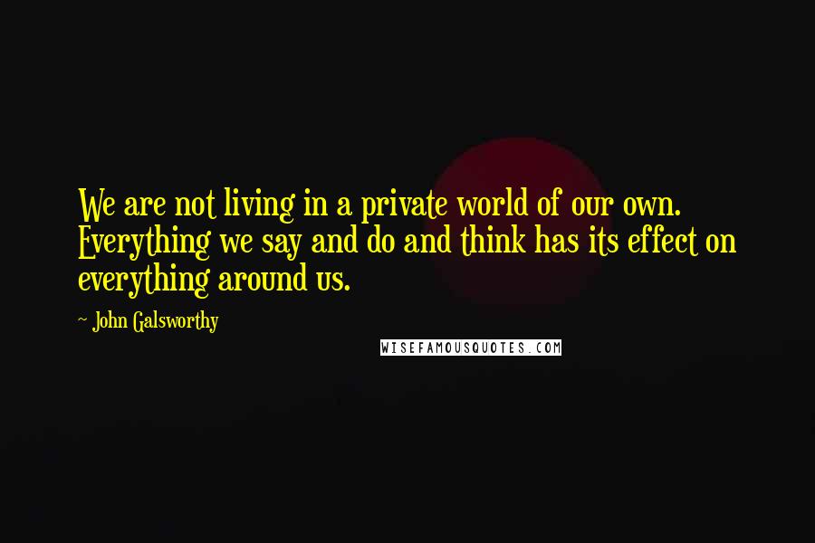 John Galsworthy Quotes: We are not living in a private world of our own. Everything we say and do and think has its effect on everything around us.