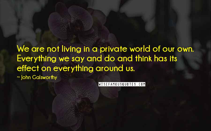 John Galsworthy Quotes: We are not living in a private world of our own. Everything we say and do and think has its effect on everything around us.