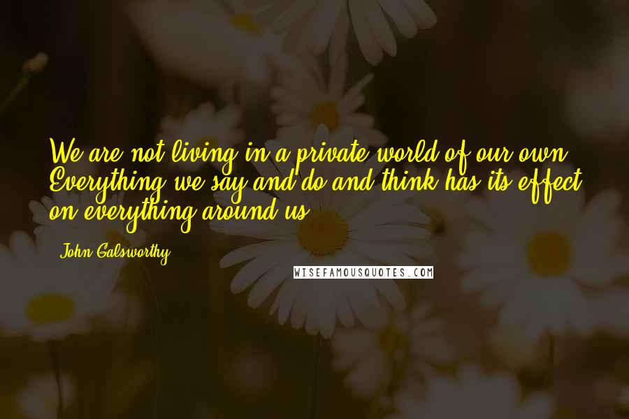 John Galsworthy Quotes: We are not living in a private world of our own. Everything we say and do and think has its effect on everything around us.
