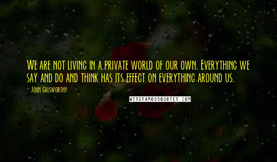 John Galsworthy Quotes: We are not living in a private world of our own. Everything we say and do and think has its effect on everything around us.