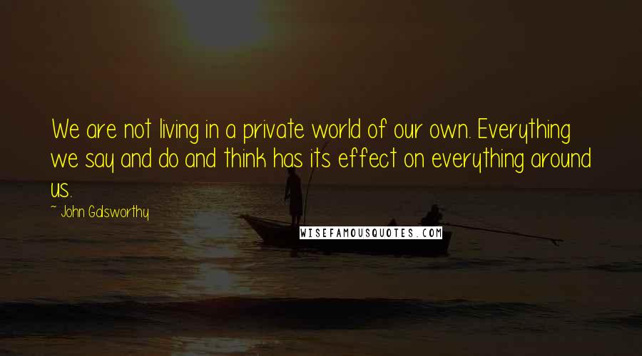 John Galsworthy Quotes: We are not living in a private world of our own. Everything we say and do and think has its effect on everything around us.