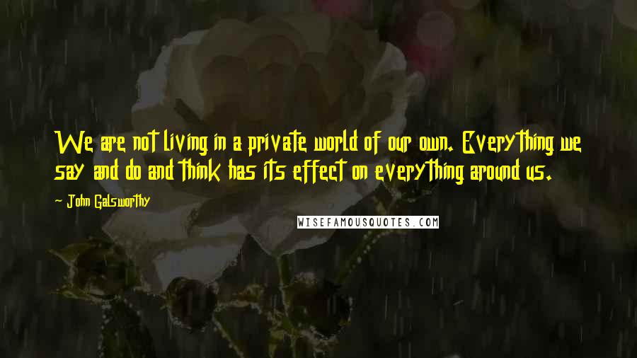 John Galsworthy Quotes: We are not living in a private world of our own. Everything we say and do and think has its effect on everything around us.