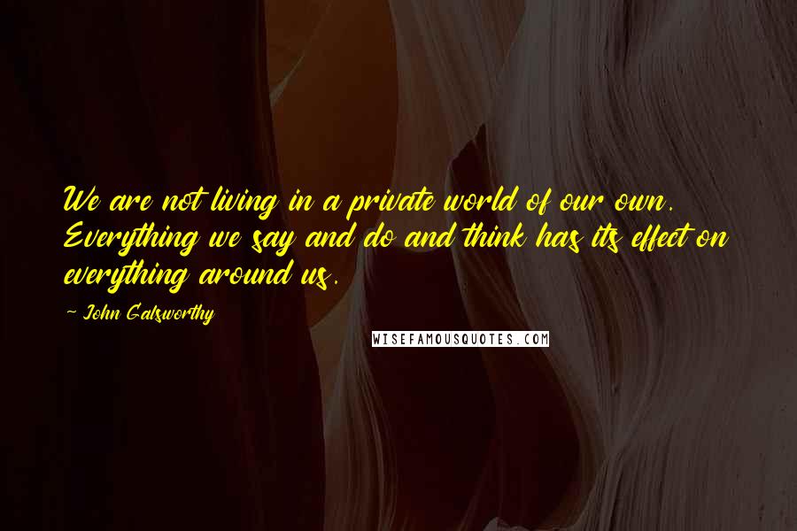 John Galsworthy Quotes: We are not living in a private world of our own. Everything we say and do and think has its effect on everything around us.