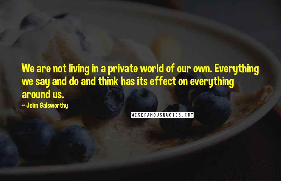 John Galsworthy Quotes: We are not living in a private world of our own. Everything we say and do and think has its effect on everything around us.