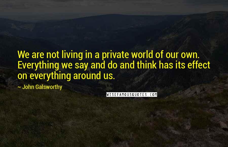 John Galsworthy Quotes: We are not living in a private world of our own. Everything we say and do and think has its effect on everything around us.