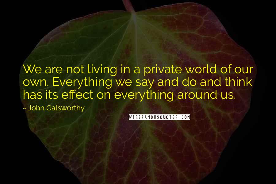 John Galsworthy Quotes: We are not living in a private world of our own. Everything we say and do and think has its effect on everything around us.