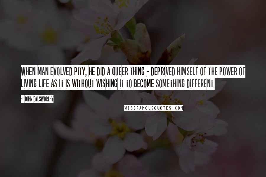 John Galsworthy Quotes: When Man evolved Pity, he did a queer thing - deprived himself of the power of living life as it is without wishing it to become something different.