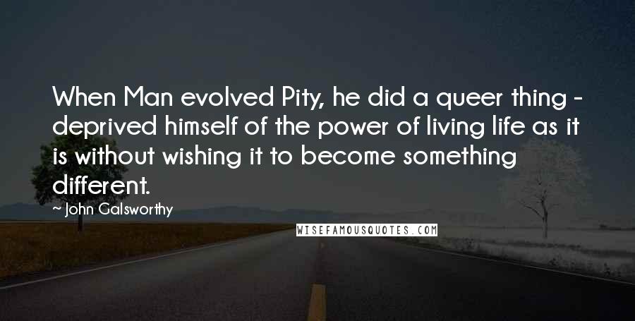John Galsworthy Quotes: When Man evolved Pity, he did a queer thing - deprived himself of the power of living life as it is without wishing it to become something different.