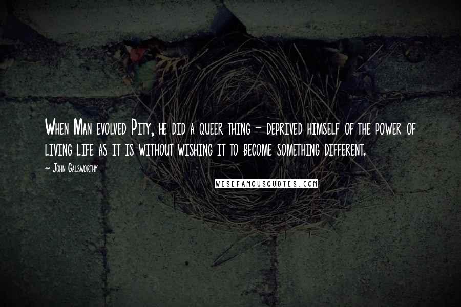 John Galsworthy Quotes: When Man evolved Pity, he did a queer thing - deprived himself of the power of living life as it is without wishing it to become something different.
