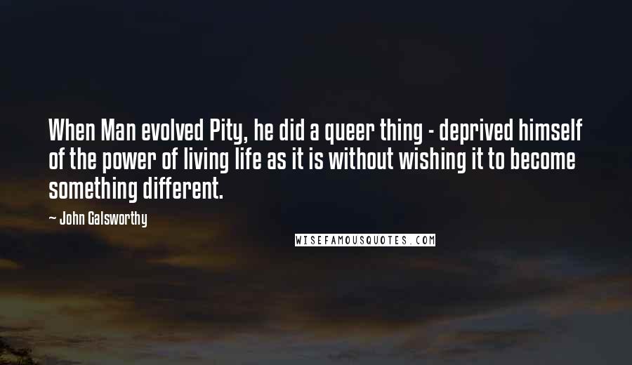 John Galsworthy Quotes: When Man evolved Pity, he did a queer thing - deprived himself of the power of living life as it is without wishing it to become something different.