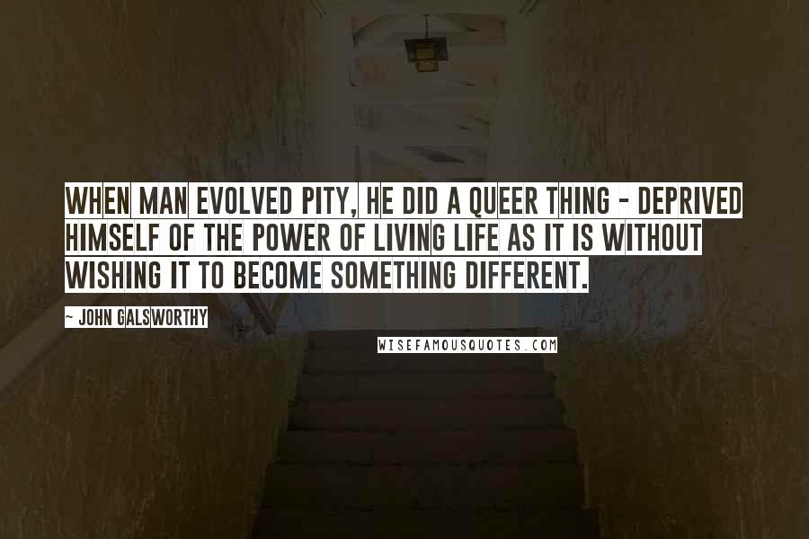 John Galsworthy Quotes: When Man evolved Pity, he did a queer thing - deprived himself of the power of living life as it is without wishing it to become something different.