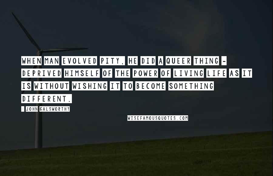 John Galsworthy Quotes: When Man evolved Pity, he did a queer thing - deprived himself of the power of living life as it is without wishing it to become something different.