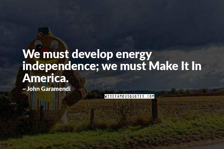 John Garamendi Quotes: We must develop energy independence; we must Make It In America.